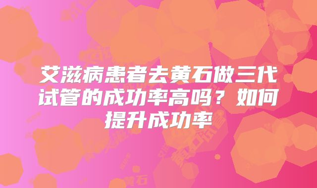 艾滋病患者去黄石做三代试管的成功率高吗?如何提升成功率