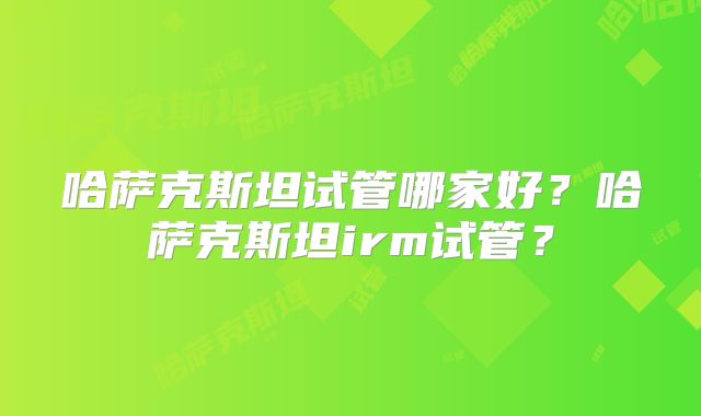 哈萨克斯坦试管哪家好?哈萨克斯坦irm试管?