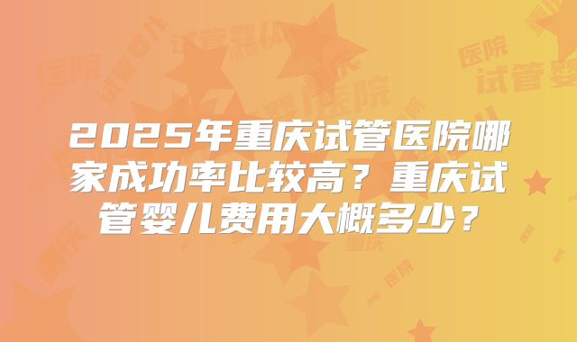 2025年重庆试管医院哪家成功率比较高？重庆试管婴儿费用大概多少？