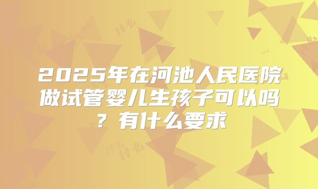 2025年在河池人民医院做试管婴儿生孩子可以吗？有什么要求