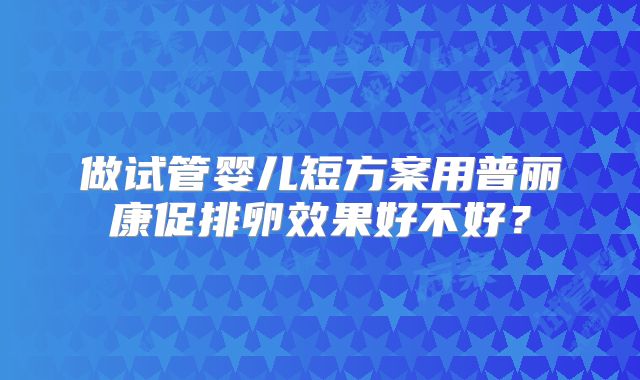 做试管婴儿短方案用普丽康促排卵效果好不好?
