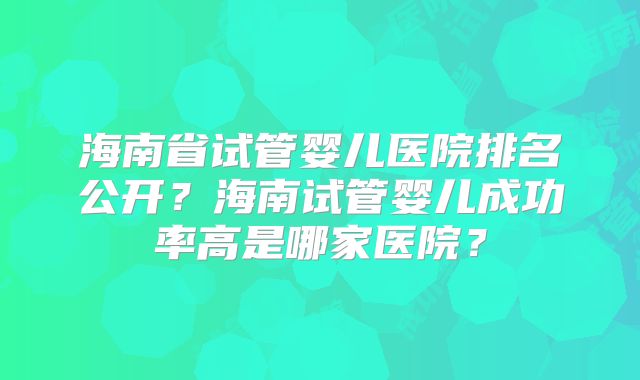 海南省试管婴儿医院排名公开?海南试管婴儿成功率高是哪家医院?