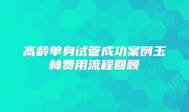高龄单身试管成功案例玉林费用流程回顾