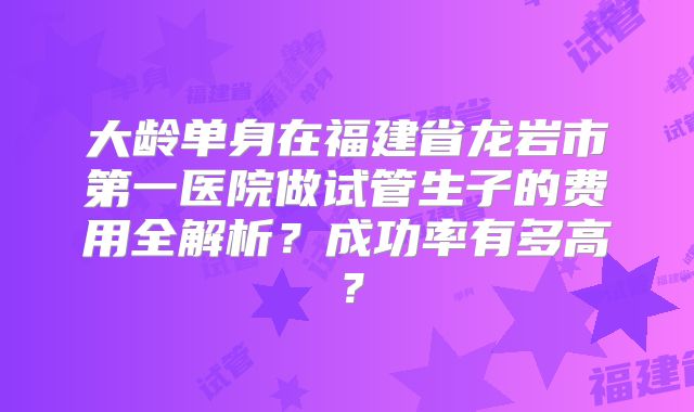 大龄单身在福建省龙岩市第一医院做试管生子的费用全解析?成功率有多高?