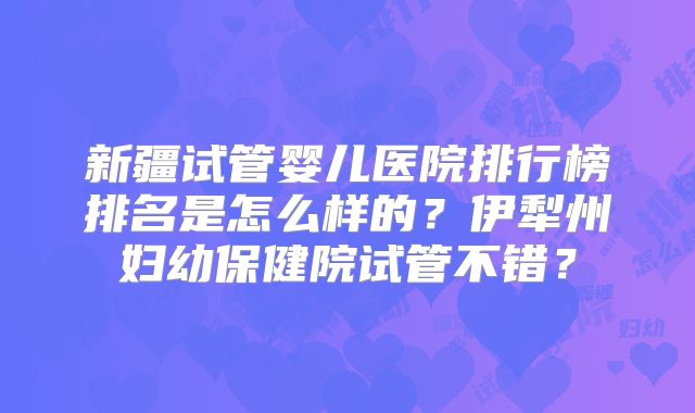 新疆试管婴儿医院排行榜排名是怎么样的?伊犁州妇幼保健院试管不错?