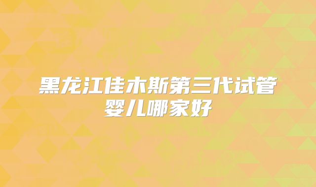 黑龙江佳木斯第三代试管婴儿哪家好