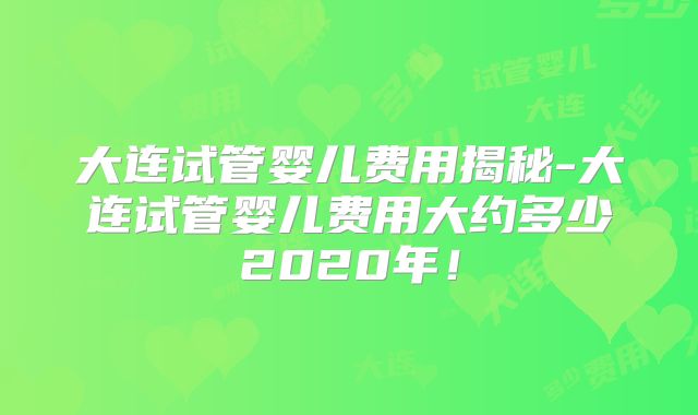 大连试管婴儿费用揭秘-大连试管婴儿费用大约多少2020年！
