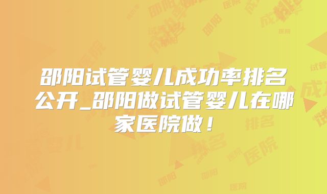 邵阳试管婴儿成功率排名公开_邵阳做试管婴儿在哪家医院做!
