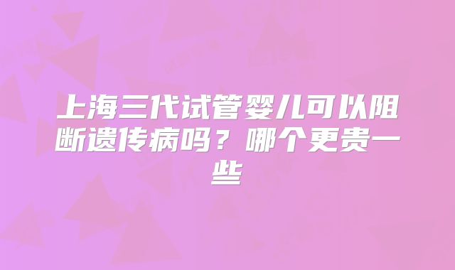 上海三代试管婴儿可以阻断遗传病吗?哪个更贵一些