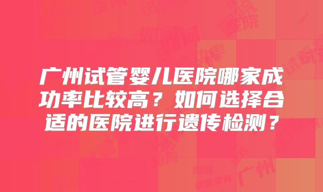 广州试管婴儿医院哪家成功率比较高?如何选择合适的医院进行遗传检测?