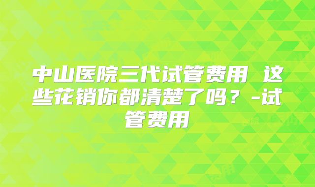 中山医院三代试管费用 这些花销你都清楚了吗?-试管费用