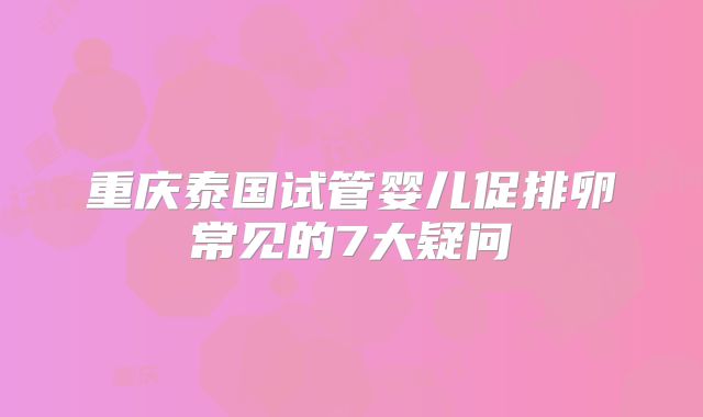 重庆泰国试管婴儿促排卵常见的7大疑问