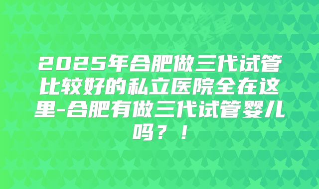2025年合肥做三代试管比较好的私立医院全在这里-合肥有做三代试管婴儿吗?!