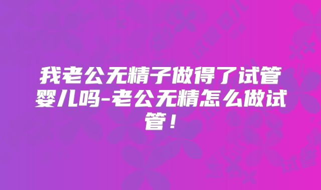 我老公无精子做得了试管婴儿吗-老公无精怎么做试管!