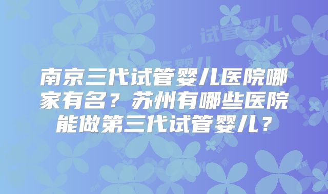 南京三代试管婴儿医院哪家有名?苏州有哪些医院能做第三代试管婴儿?