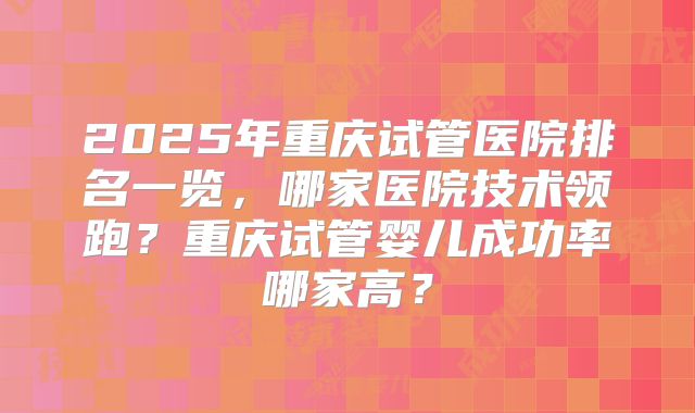 2025年重庆试管医院排名一览,哪家医院技术领跑?重庆试管婴儿成功率哪家高?