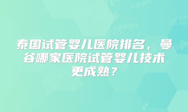 泰国试管婴儿医院排名,曼谷哪家医院试管婴儿技术更成熟?