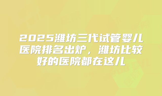 2025潍坊三代试管婴儿医院排名出炉，潍坊比较好的医院都在这儿