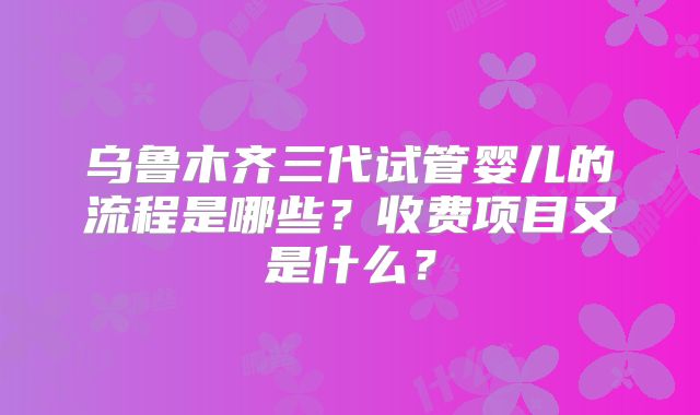 乌鲁木齐三代试管婴儿的流程是哪些？收费项目又是什么？