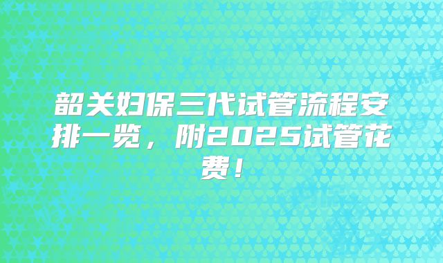 韶关妇保三代试管流程安排一览,附2025试管花费!