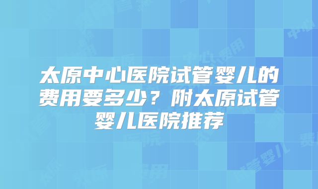 太原中心医院试管婴儿的费用要多少？附太原试管婴儿医院推荐
