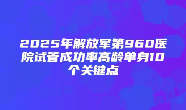 2025年解放军第960医院试管成功率高龄单身10个关键点