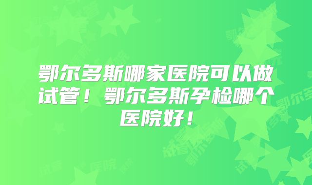 鄂尔多斯哪家医院可以做试管!鄂尔多斯孕检哪个医院好!