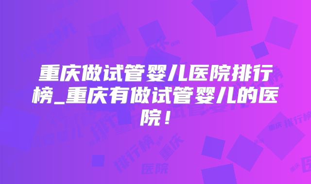 重庆做试管婴儿医院排行榜_重庆有做试管婴儿的医院!