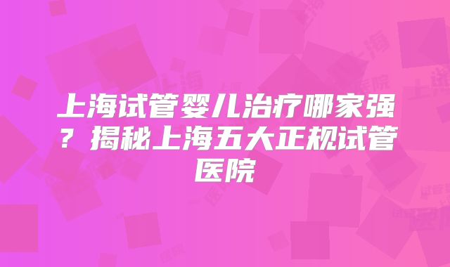 上海试管婴儿治疗哪家强?揭秘上海五大正规试管医院
