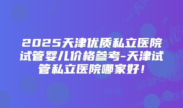 2025天津优质私立医院试管婴儿价格参考-天津试管私立医院哪家好!