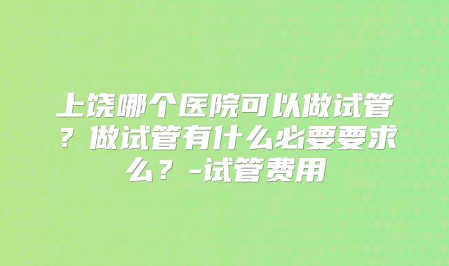 上饶哪个医院可以做试管？做试管有什么必要要求么？-试管费用