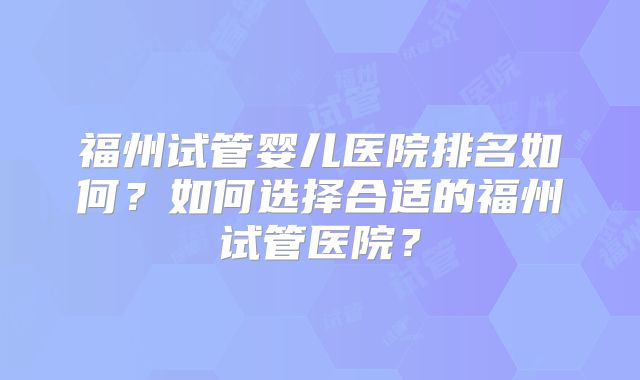 福州试管婴儿医院排名如何？如何选择合适的福州试管医院？