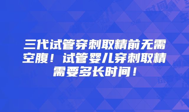 三代试管穿刺取精前无需空腹!试管婴儿穿刺取精需要多长时间!