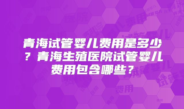 青海试管婴儿费用是多少?青海生殖医院试管婴儿费用包含哪些?