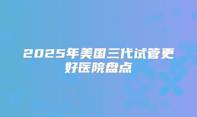 2025年美国三代试管更好医院盘点