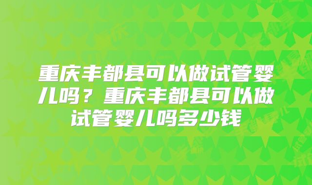 重庆丰都县可以做试管婴儿吗?重庆丰都县可以做试管婴儿吗多少钱
