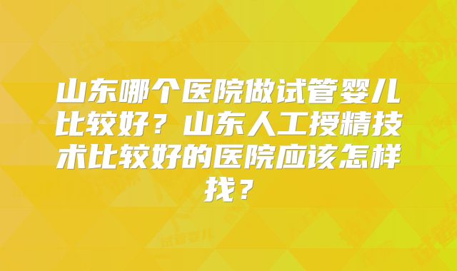 山东哪个医院做试管婴儿比较好?山东人工授精技术比较好的医院应该怎样找?