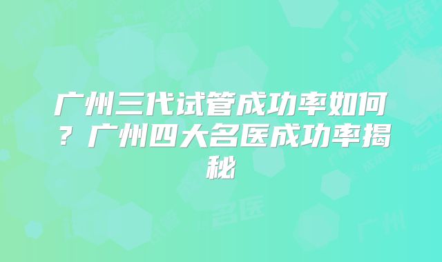 广州三代试管成功率如何？广州四大名医成功率揭秘