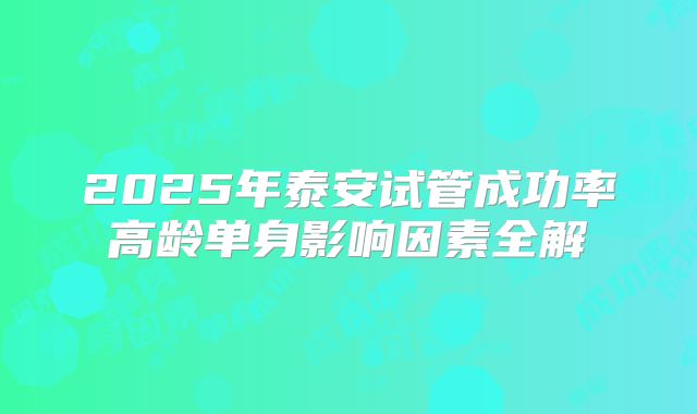 2025年泰安试管成功率高龄单身影响因素全解