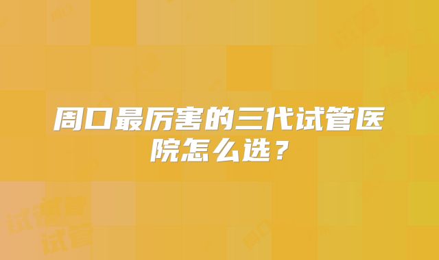 周口最厉害的三代试管医院怎么选?