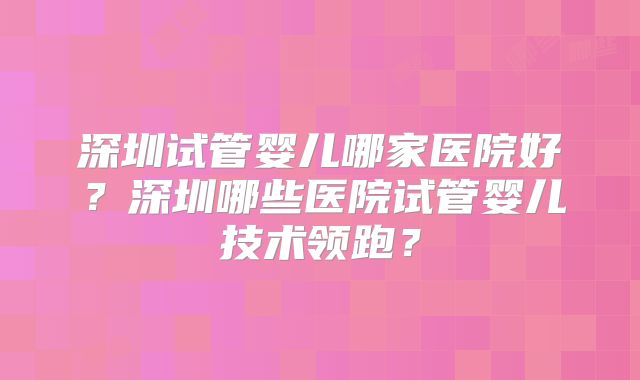 深圳试管婴儿哪家医院好？深圳哪些医院试管婴儿技术领跑？