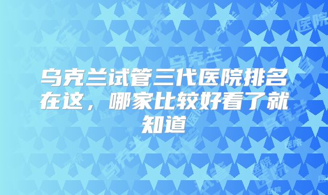 乌克兰试管三代医院排名在这,哪家比较好看了就知道