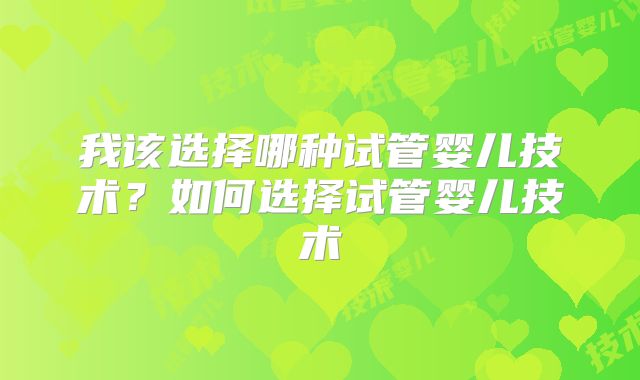 我该选择哪种试管婴儿技术?如何选择试管婴儿技术