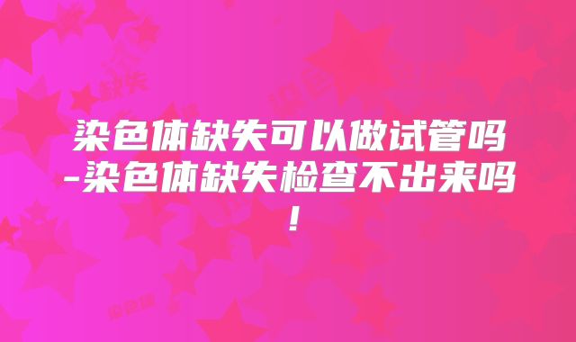 染色体缺失可以做试管吗-染色体缺失检查不出来吗!
