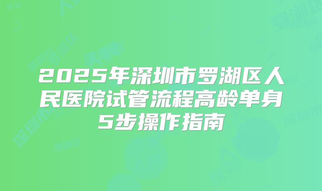 2025年深圳市罗湖区人民医院试管流程高龄单身5步操作指南