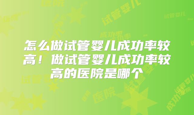 怎么做试管婴儿成功率较高!做试管婴儿成功率较高的医院是哪个