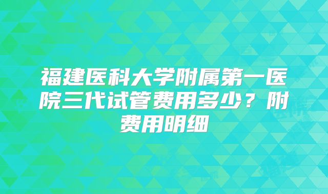 福建医科大学附属第一医院三代试管费用多少?附费用明细