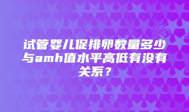 试管婴儿促排卵数量多少与amh值水平高低有没有关系?