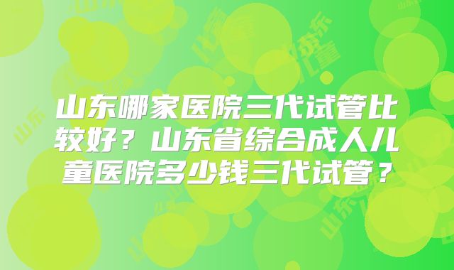 山东哪家医院三代试管比较好?山东省综合成人儿童医院多少钱三代试管?