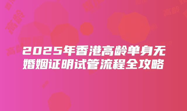2025年香港高龄单身无婚姻证明试管流程全攻略